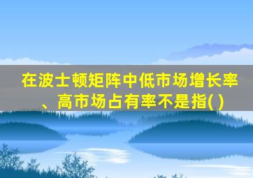 在波士顿矩阵中低市场增长率、高市场占有率不是指( )